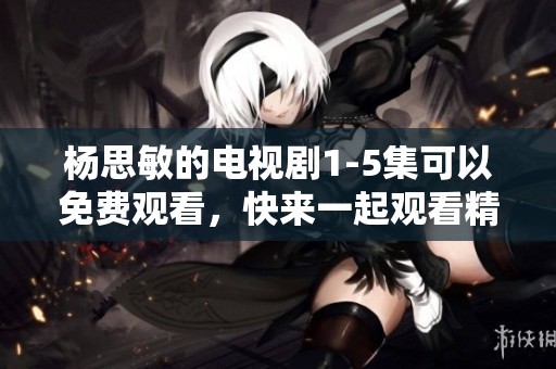 杨思敏的电视剧1-5集可以免费观看，快来一起观看精彩内容吧