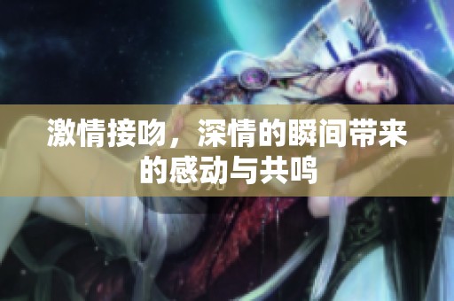 激情接吻，深情的瞬间带来的感动与共鸣