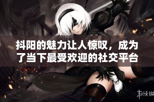 抖阳的魅力让人惊叹，成为了当下最受欢迎的社交平台之一