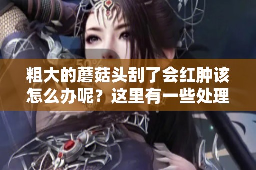 粗大的蘑菇头刮了会红肿该怎么办呢？这里有一些处理的方法分享给你