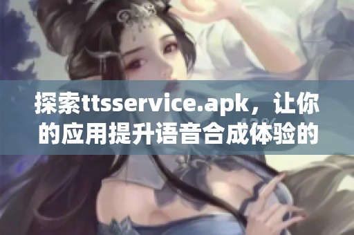 探索ttsservice.apk，让你的应用提升语音合成体验的必备工具