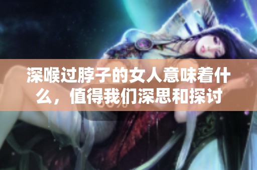 深喉过脖子的女人意味着什么，值得我们深思和探讨