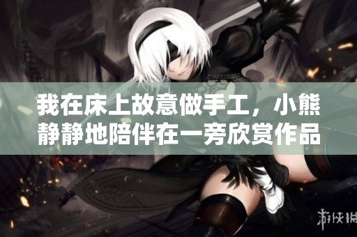 我在床上故意做手工，小熊静静地陪伴在一旁欣赏作品