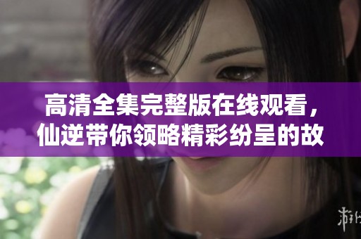 高清全集完整版在线观看，仙逆带你领略精彩纷呈的故事情节