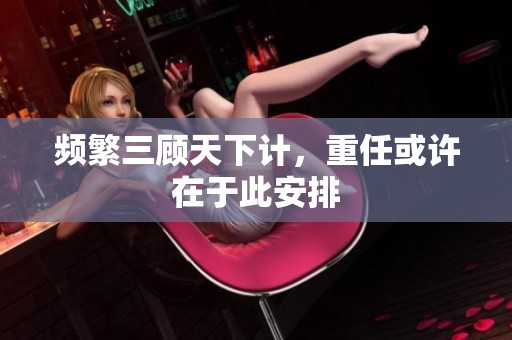 频繁三顾天下计，重任或许在于此安排