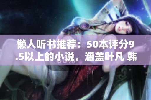 懒人听书推荐：50本评分9.5以上的小说，涵盖叶凡 韩立 天蚕土豆等作者精彩作品