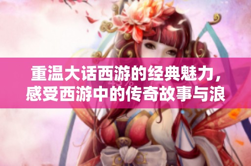 重温大话西游的经典魅力，感受西游中的传奇故事与浪漫情怀
