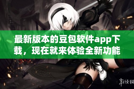 最新版本的豆包软件app下载，现在就来体验全新功能吧!