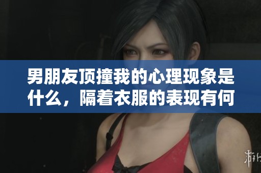 男朋友顶撞我的心理现象是什么，隔着衣服的表现有何深意