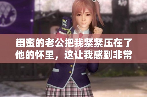 闺蜜的老公把我紧紧压在了他的怀里，这让我感到非常复杂的情感