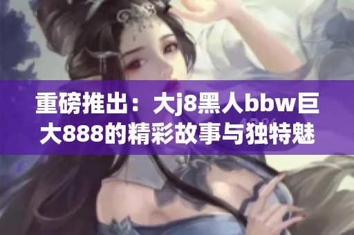 重磅推出：大j8黑人bbw巨大888的精彩故事与独特魅力揭秘