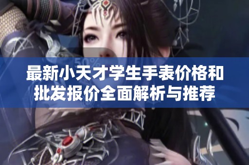 最新小天才学生手表价格和批发报价全面解析与推荐