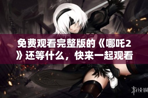 免费观看完整版的《哪吒2》还等什么，快来一起观看吧！
