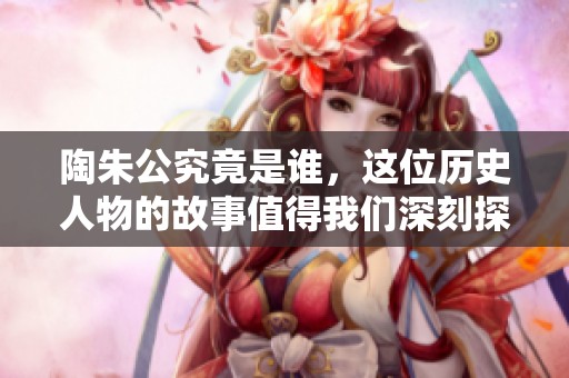 陶朱公究竟是谁，这位历史人物的故事值得我们深刻探讨。
