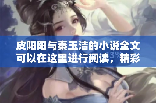 皮阳阳与秦玉洁的小说全文可以在这里进行阅读，精彩内容不容错过
