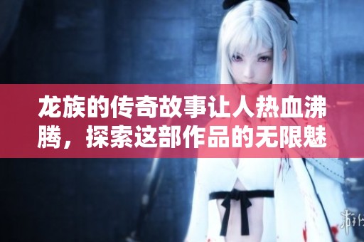 龙族的传奇故事让人热血沸腾，探索这部作品的无限魅力与深意