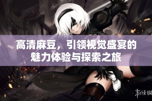 高清麻豆，引领视觉盛宴的魅力体验与探索之旅