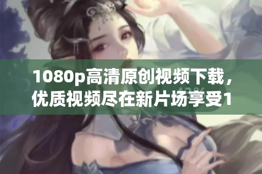 1080p高清原创视频下载，优质视频尽在新片场享受1080p快感