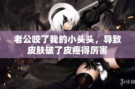 老公咬了我的小头头，导致皮肤破了皮疼得厉害