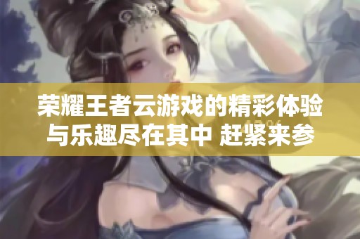 荣耀王者云游戏的精彩体验与乐趣尽在其中 赶紧来参与吧