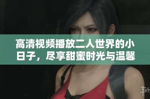 高清视频播放二人世界的小日子，尽享甜蜜时光与温馨瞬间