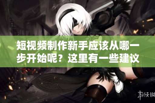 短视频制作新手应该从哪一步开始呢？这里有一些建议供你参考。