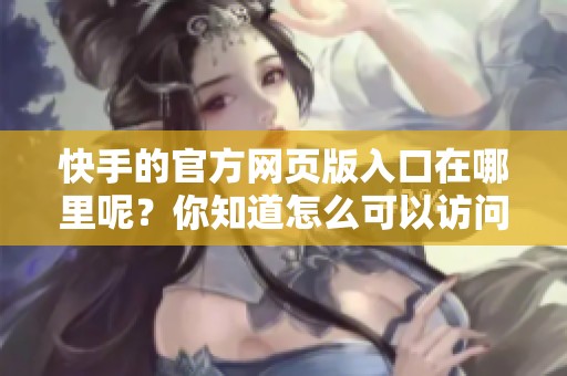快手的官方网页版入口在哪里呢？你知道怎么可以访问吗？