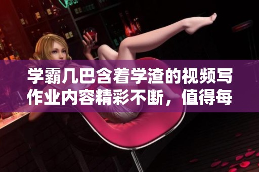 学霸几巴含着学渣的视频写作业内容精彩不断，值得每位学生观看学习