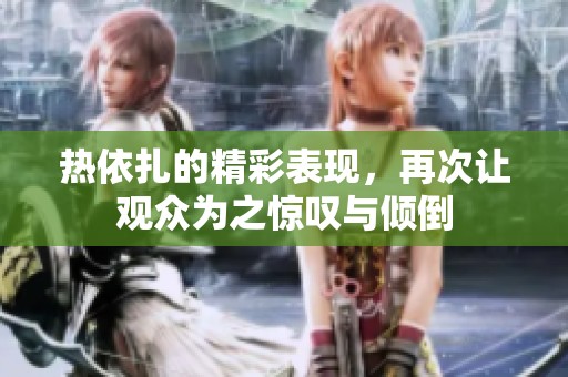 热依扎的精彩表现，再次让观众为之惊叹与倾倒