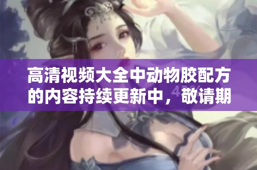 高清视频大全中动物胶配方的内容持续更新中，敬请期待更多精彩分享