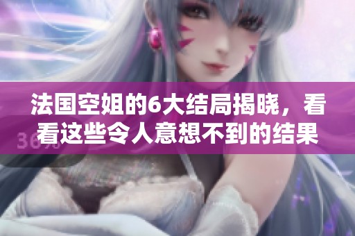 法国空姐的6大结局揭晓，看看这些令人意想不到的结果是什么吧