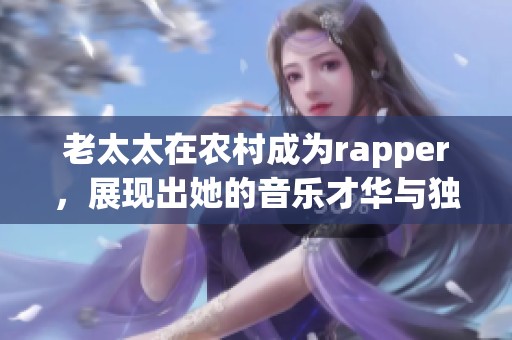 老太太在农村成为rapper，展现出她的音乐才华与独特风采