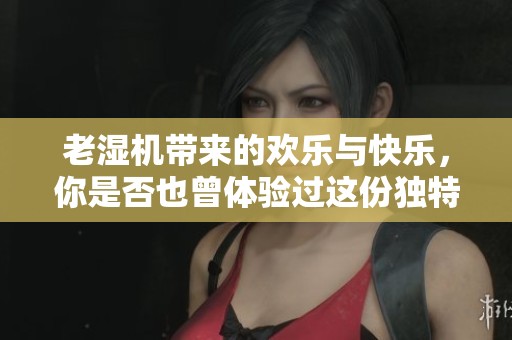 老湿机带来的欢乐与快乐，你是否也曾体验过这份独特的乐趣呢