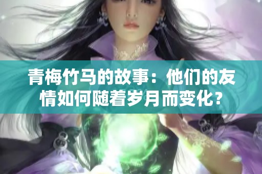 青梅竹马的故事：他们的友情如何随着岁月而变化？