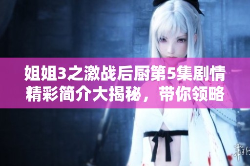 姐姐3之激战后厨第5集剧情精彩简介大揭秘，带你领略这一集中的精彩瞬间