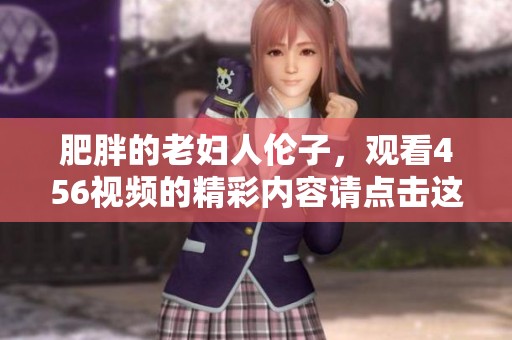 肥胖的老妇人伦子，观看456视频的精彩内容请点击这里
