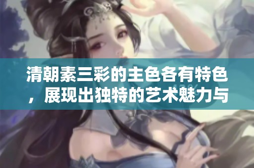清朝素三彩的主色各有特色，展现出独特的艺术魅力与历史韵味