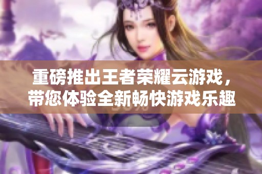 重磅推出王者荣耀云游戏，带您体验全新畅快游戏乐趣！