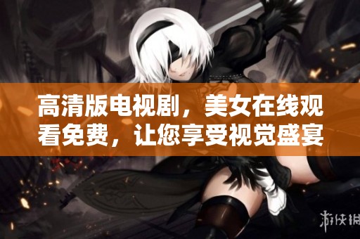 高清版电视剧，美女在线观看免费，让您享受视觉盛宴的精彩时刻