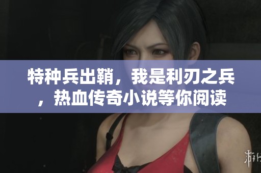 特种兵出鞘，我是利刃之兵，热血传奇小说等你阅读