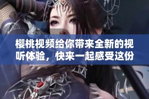 樱桃视频给你带来全新的视听体验，快来一起感受这份独特魅力吧