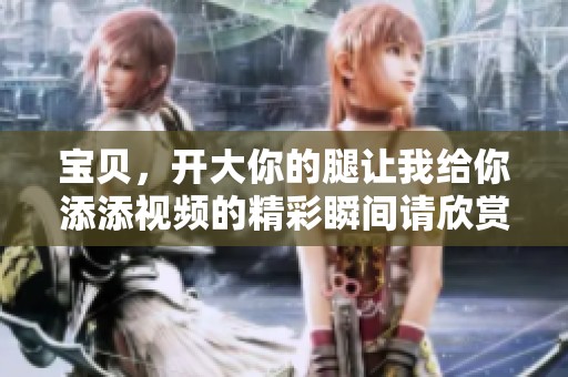 宝贝，开大你的腿让我给你添添视频的精彩瞬间请欣赏