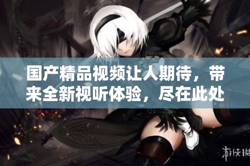 ****视频让人期待，带来全新视听体验，尽在此处！