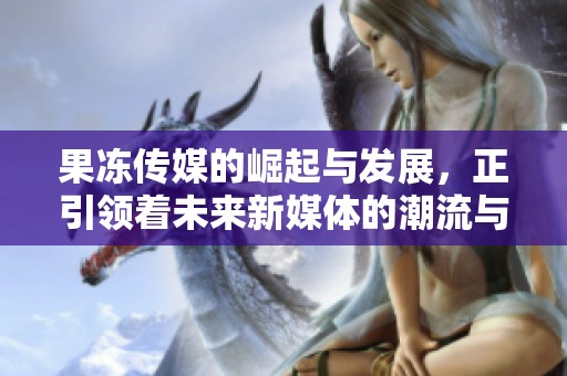 果冻传媒的崛起与发展，正引领着未来新媒体的潮流与变革