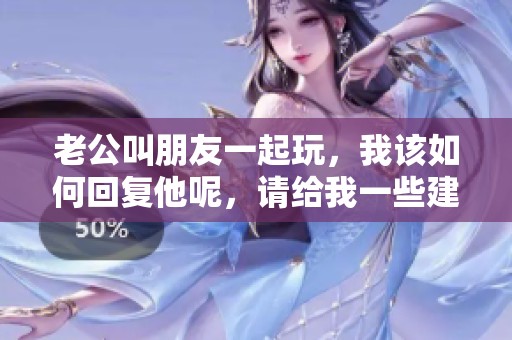 老公叫朋友一起玩，我该如何回复他呢，请给我一些建议。