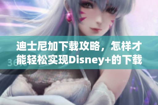 迪士尼加下载攻略，怎样才能轻松实现Disney+的下载呢