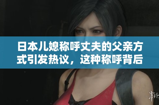 日本儿媳称呼丈夫的父亲方式引发热议，这种称呼背后有哪些文化含义呢