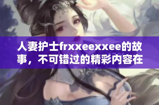 人妻护士frxxeexxee的故事，不可错过的精彩内容在这里展现！