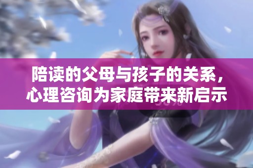 陪读的父母与孩子的关系，心理咨询为家庭带来新启示