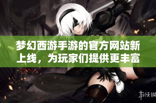 梦幻西游手游的官方网站新上线，为玩家们提供更丰富的游戏体验和资讯